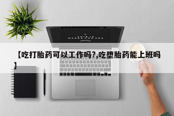 怀孕三个月用打胎药购买微信【吃打胎药可以工作吗?,吃堕胎药能上班吗】