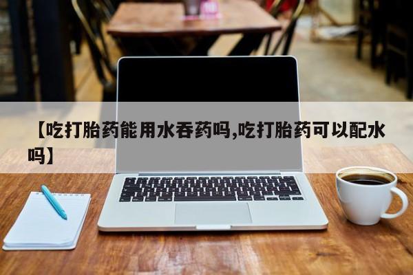 怀孕三个月用打胎药购买微信【吃打胎药能用水吞药吗,吃打胎药可以配水吗】