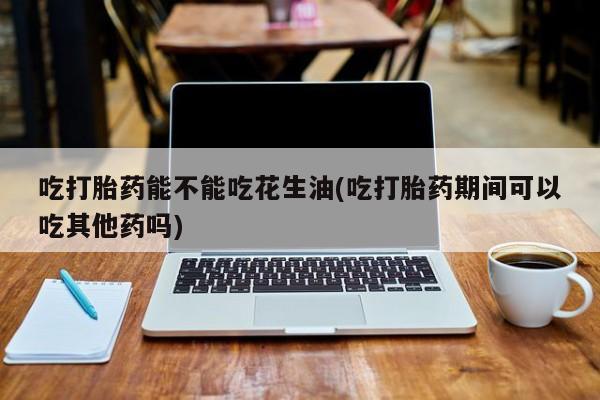 怀孕三个月用打胎药购买微信吃打胎药能不能吃花生油(吃打胎药期间可以吃其他药吗)