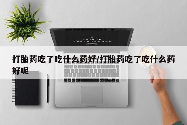 怀孕三个月用打胎药购买微信打胎药吃了吃什么药好/打胎药吃了吃什么药好呢