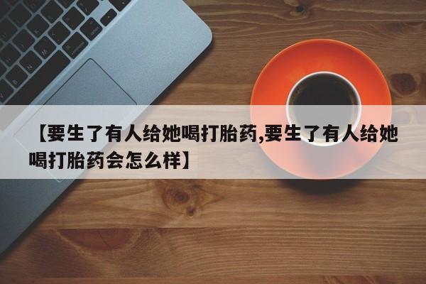 怀孕三个月用打胎药购买微信【要生了有人给她喝打胎药,要生了有人给她喝打胎药会怎么样】