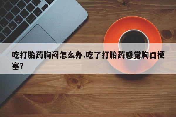 怀孕三个月用打胎药购买微信吃打胎药胸闷怎么办.吃了打胎药感觉胸口梗塞？