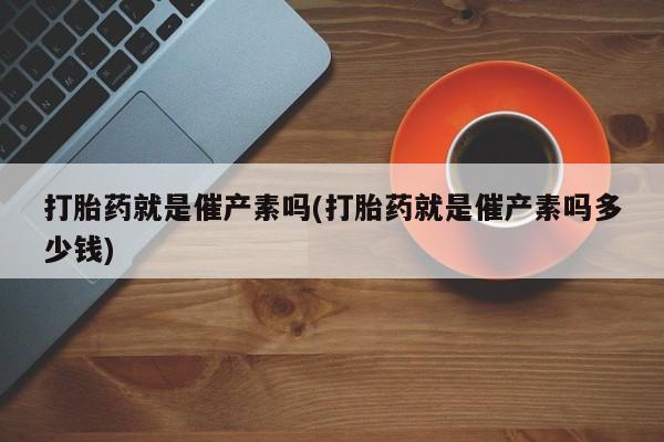 怀孕三个月用打胎药购买微信打胎药就是催产素吗(打胎药就是催产素吗多少钱)