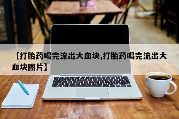怀孕三个月用打胎药购买微信【打胎药喝完流出大血块,打胎药喝完流出大血块图片】
