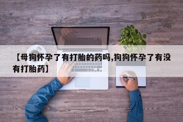 怀孕三个月用打胎药购买微信【母狗怀孕了有打胎的药吗,狗狗怀孕了有没有打胎药】