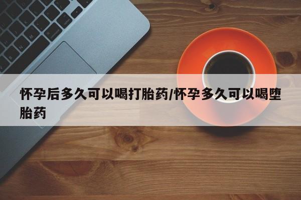 怀孕三个月用打胎药购买微信怀孕后多久可以喝打胎药/怀孕多久可以喝堕胎药
