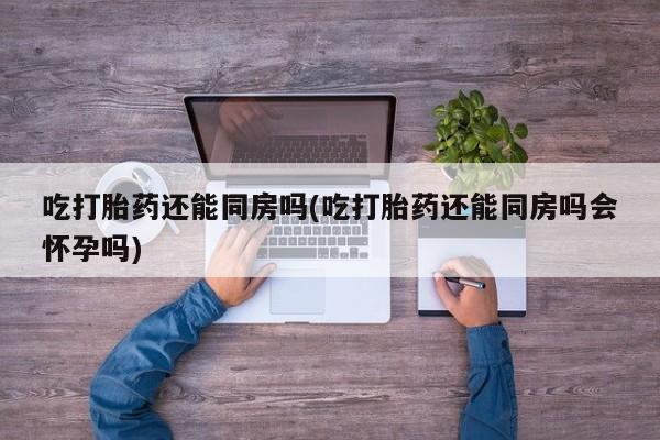 怀孕三个月用打胎药购买微信吃打胎药还能同房吗(吃打胎药还能同房吗会怀孕吗)