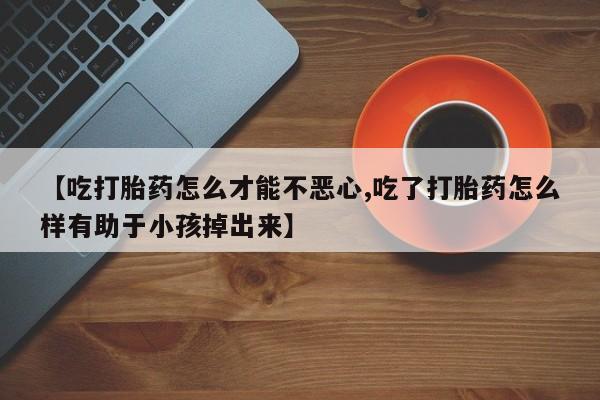 怀孕三个月用打胎药购买微信【吃打胎药怎么才能不恶心,吃了打胎药怎么样有助于小孩掉出来】