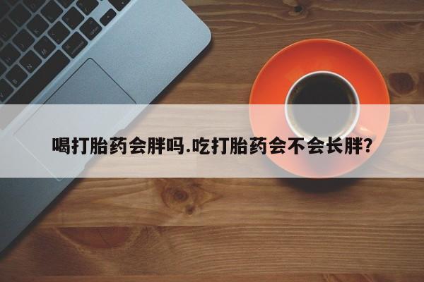 怀孕三个月用打胎药购买微信喝打胎药会胖吗.吃打胎药会不会长胖？