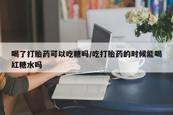 怀孕三个月用打胎药购买微信喝了打胎药可以吃糖吗/吃打胎药的时候能喝红糖水吗