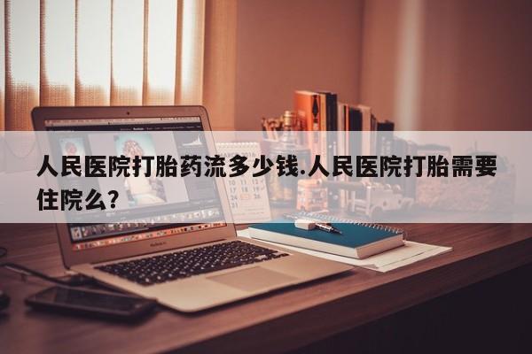 怀孕三个月用打胎药购买微信人民医院打胎药流多少钱.人民医院打胎需要住院么？