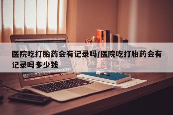 怀孕三个月用打胎药购买微信医院吃打胎药会有记录吗/医院吃打胎药会有记录吗多少钱