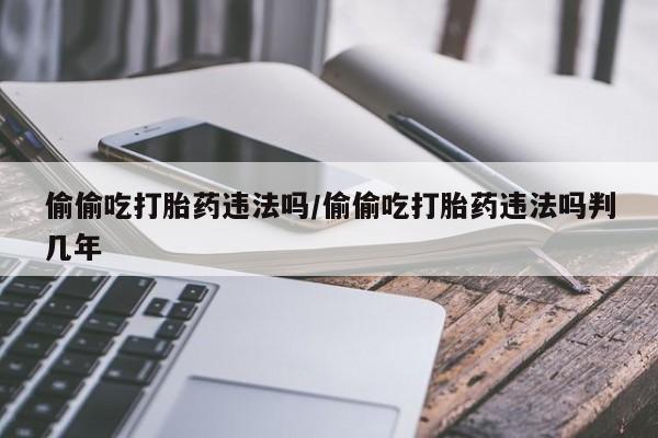 怀孕三个月用打胎药购买微信偷偷吃打胎药违法吗/偷偷吃打胎药违法吗判几年