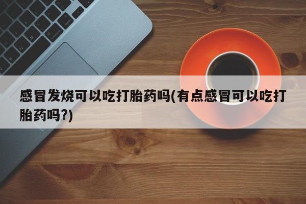 怀孕三个月用打胎药购买微信感冒发烧可以吃打胎药吗(有点感冒可以吃打胎药吗?)