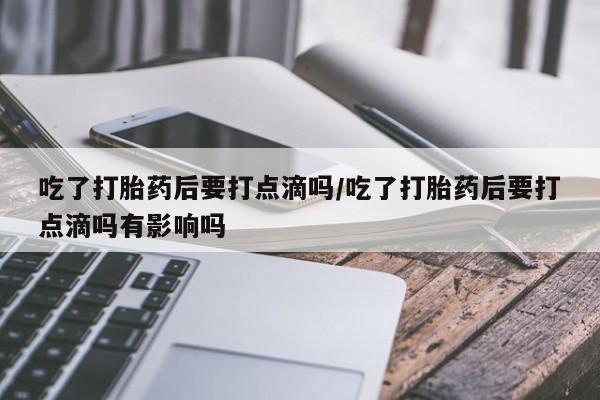 怀孕三个月用打胎药购买微信吃了打胎药后要打点滴吗/吃了打胎药后要打点滴吗有影响吗