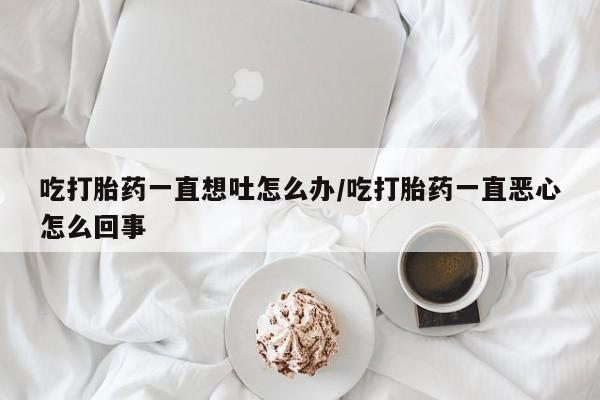 怀孕三个月用打胎药购买微信吃打胎药一直想吐怎么办/吃打胎药一直恶心怎么回事