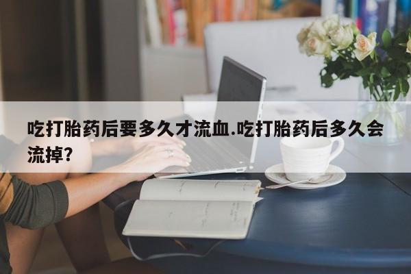 怀孕三个月用打胎药购买微信吃打胎药后要多久才流血.吃打胎药后多久会流掉？