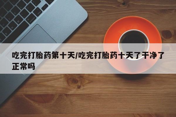 怀孕三个月用打胎药购买微信吃完打胎药第十天/吃完打胎药十天了干净了正常吗