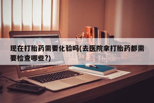 怀孕三个月用打胎药购买微信现在打胎药需要化验吗(去医院拿打胎药都需要检查哪些?)