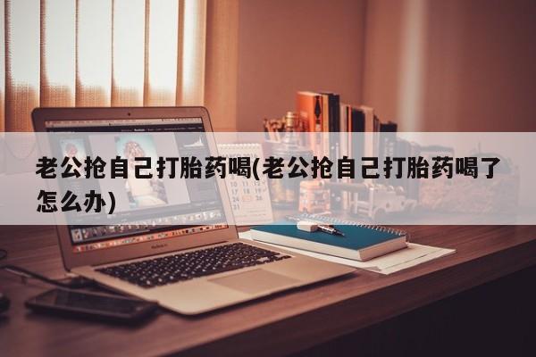 怀孕三个月用打胎药购买微信老公抢自己打胎药喝(老公抢自己打胎药喝了怎么办)