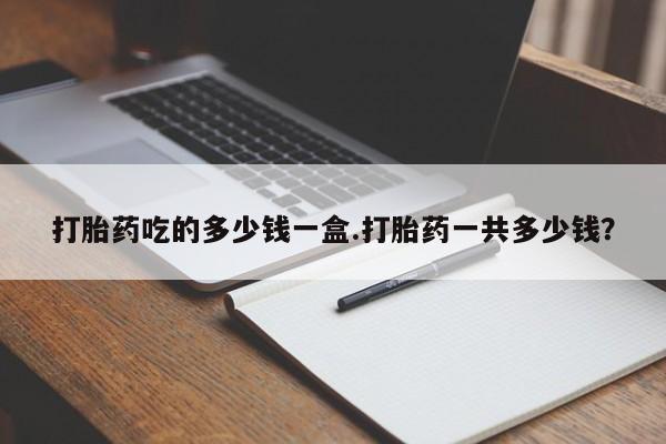 怀孕三个月用打胎药购买微信打胎药吃的多少钱一盒.打胎药一共多少钱？