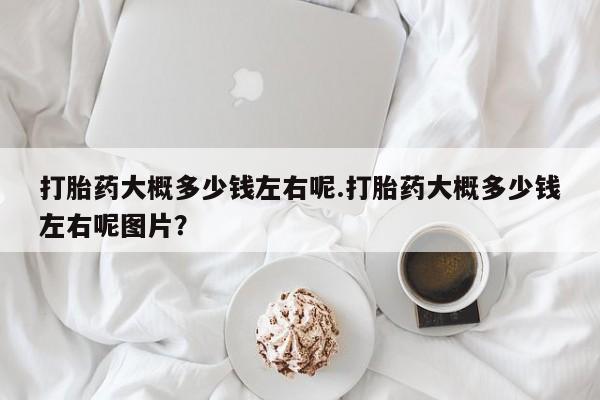 怀孕三个月用打胎药购买微信打胎药大概多少钱左右呢.打胎药大概多少钱左右呢图片？