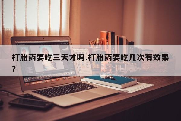 怀孕三个月用打胎药购买微信打胎药要吃三天才吗.打胎药要吃几次有效果？