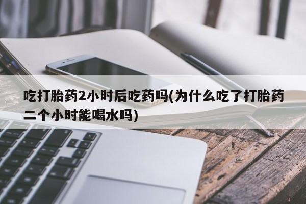 怀孕三个月用打胎药购买微信吃打胎药2小时后吃药吗(为什么吃了打胎药二个小时能喝水吗)