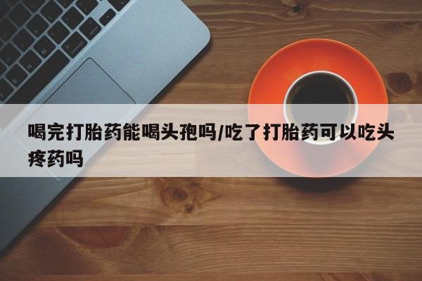 怀孕三个月用打胎药购买微信喝完打胎药能喝头孢吗/吃了打胎药可以吃头疼药吗