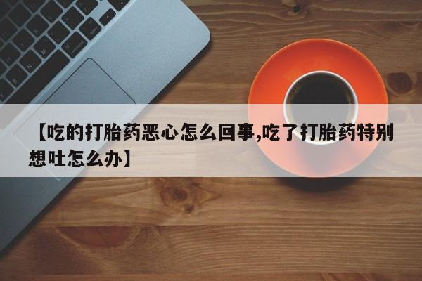 怀孕三个月用打胎药购买微信【吃的打胎药恶心怎么回事,吃了打胎药特别想吐怎么办】