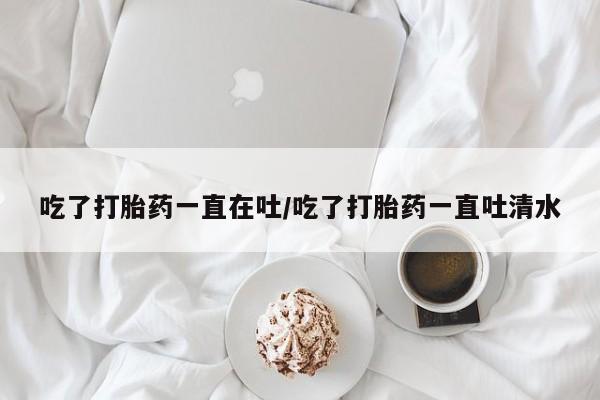 怀孕三个月用打胎药购买微信吃了打胎药一直在吐/吃了打胎药一直吐清水