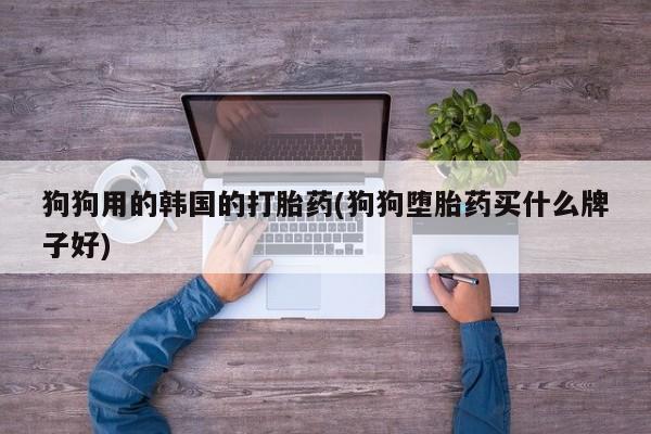 怀孕三个月用打胎药购买微信狗狗用的韩国的打胎药(狗狗堕胎药买什么牌子好)