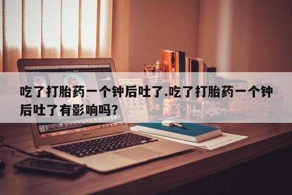 怀孕三个月用打胎药购买微信吃了打胎药一个钟后吐了.吃了打胎药一个钟后吐了有影响吗？