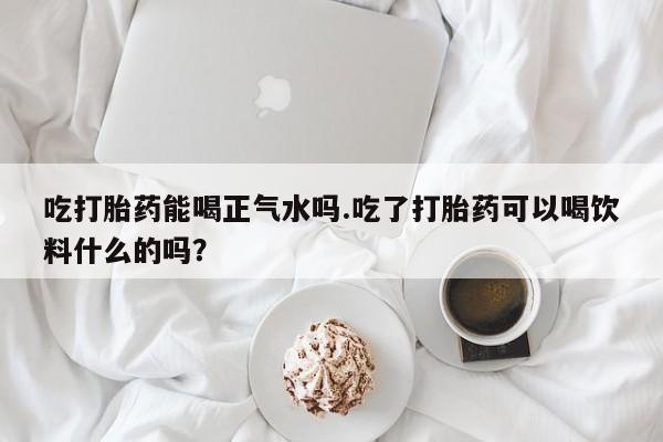 怀孕三个月用打胎药购买微信吃打胎药能喝正气水吗.吃了打胎药可以喝饮料什么的吗？