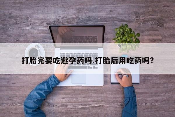 怀孕三个月用打胎药购买微信打胎完要吃避孕药吗.打胎后用吃药吗？