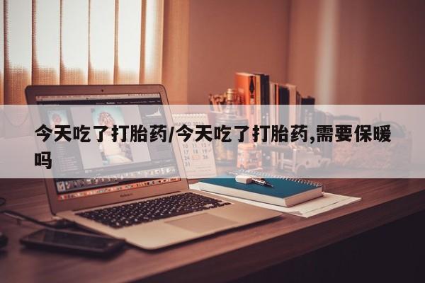 怀孕三个月用打胎药购买微信今天吃了打胎药/今天吃了打胎药,需要保暖吗