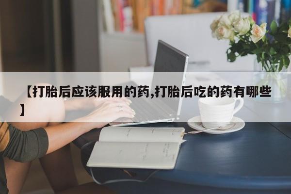 怀孕三个月用打胎药购买微信【打胎后应该服用的药,打胎后吃的药有哪些】