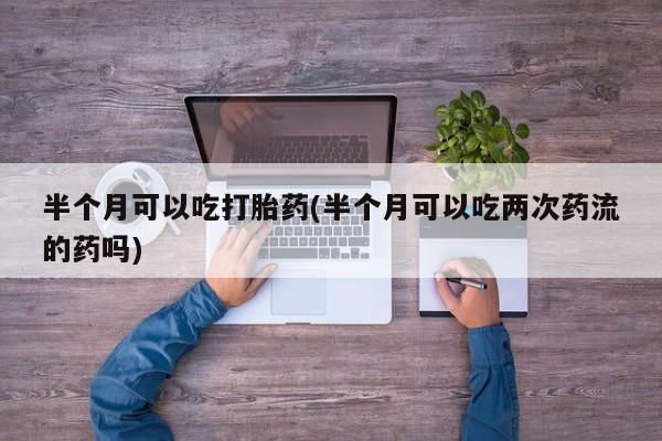 怀孕三个月用打胎药购买微信半个月可以吃打胎药(半个月可以吃两次药流的药吗)