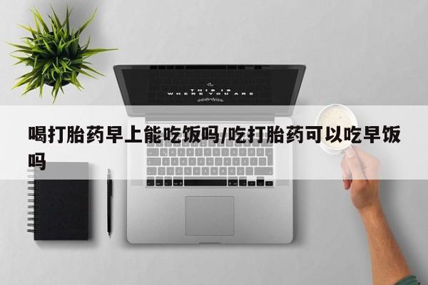 怀孕三个月用打胎药购买微信喝打胎药早上能吃饭吗/吃打胎药可以吃早饭吗