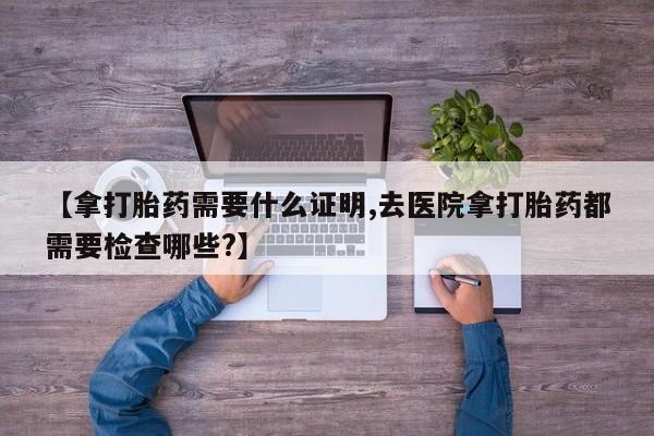 怀孕三个月用打胎药购买微信【拿打胎药需要什么证明,去医院拿打胎药都需要检查哪些?】