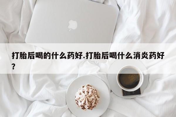 怀孕三个月用打胎药购买微信打胎后喝的什么药好.打胎后喝什么消炎药好？