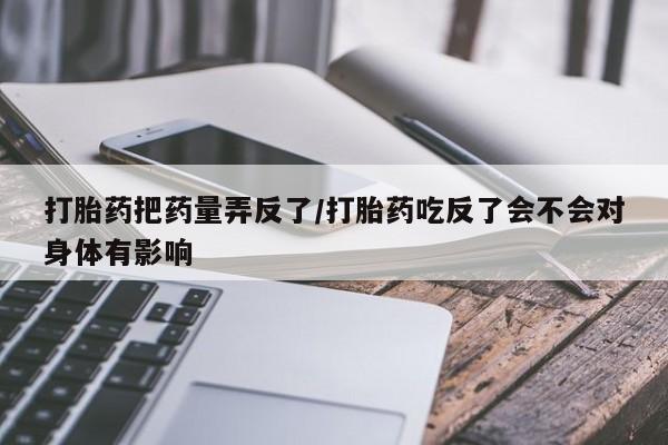怀孕三个月用打胎药购买微信打胎药把药量弄反了/打胎药吃反了会不会对身体有影响
