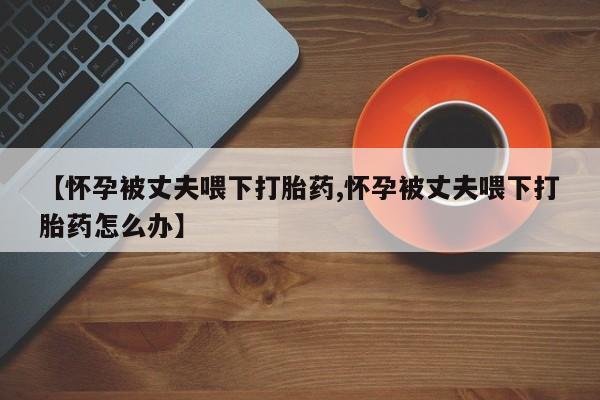 怀孕三个月用打胎药购买微信【怀孕被丈夫喂下打胎药,怀孕被丈夫喂下打胎药怎么办】