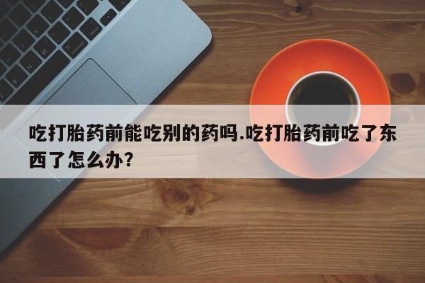 怀孕三个月用打胎药购买微信吃打胎药前能吃别的药吗.吃打胎药前吃了东西了怎么办？