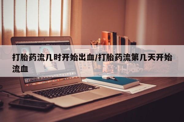 怀孕三个月用打胎药购买微信打胎药流几时开始出血/打胎药流第几天开始流血