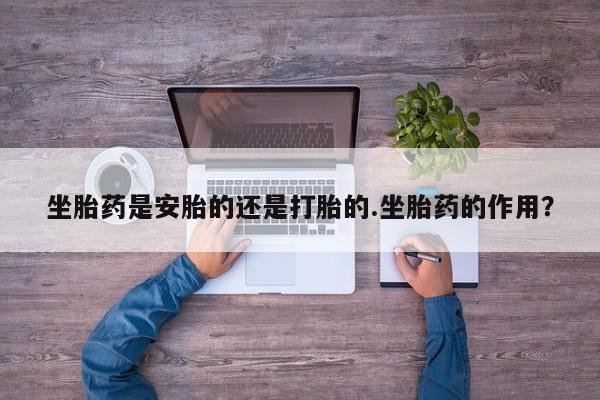 怀孕三个月用打胎药购买微信坐胎药是安胎的还是打胎的.坐胎药的作用？