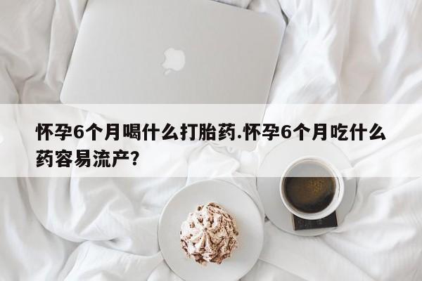 怀孕三个月用打胎药购买微信怀孕6个月喝什么打胎药.怀孕6个月吃什么药容易流产？