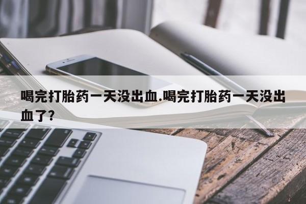 怀孕三个月用打胎药购买微信喝完打胎药一天没出血.喝完打胎药一天没出血了？