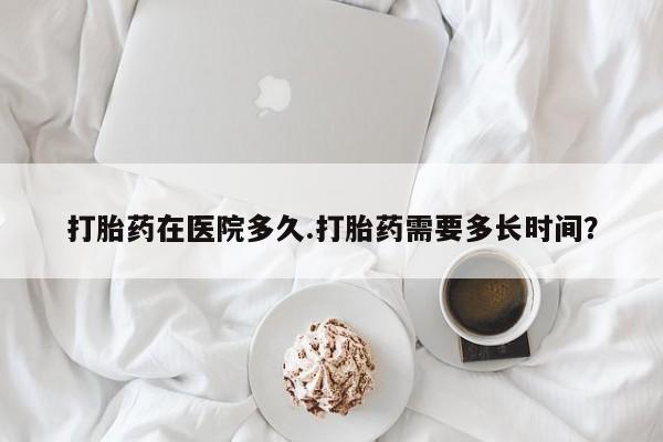 怀孕三个月用打胎药购买微信打胎药在医院多久.打胎药需要多长时间？