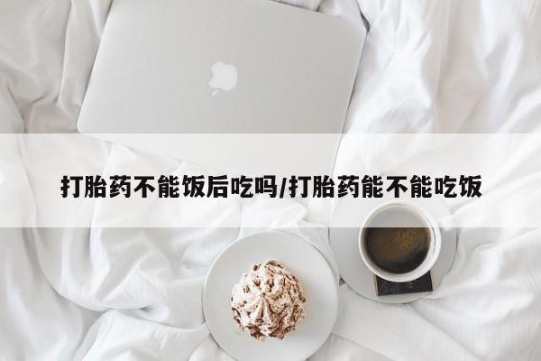 怀孕三个月用打胎药购买微信打胎药不能饭后吃吗/打胎药能不能吃饭